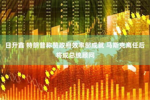 日升鑫 特朗普称赞政府效率部成就 马斯克离任后将成总统顾问