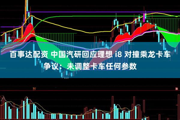 百事达配资 中国汽研回应理想 i8 对撞乘龙卡车争议：未调整卡车任何参数