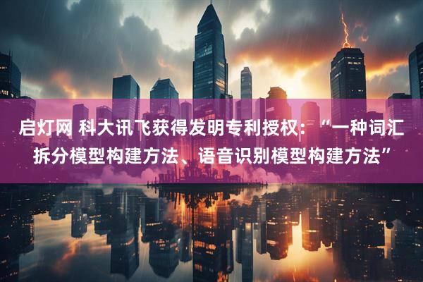 启灯网 科大讯飞获得发明专利授权：“一种词汇拆分模型构建方法、语音识别模型构建方法”