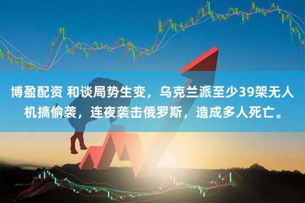 博盈配资 和谈局势生变，乌克兰派至少39架无人机搞偷袭，连夜袭击俄罗斯，造成多人死亡。