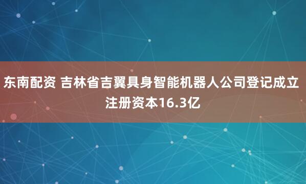 东南配资 吉林省吉翼具身智能机器人公司登记成立 注册资本16.3亿