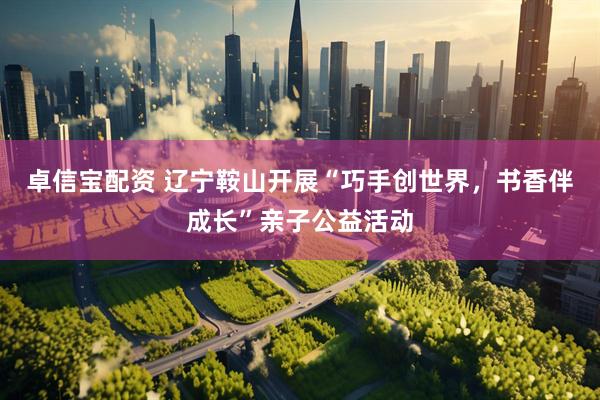 卓信宝配资 辽宁鞍山开展“巧手创世界，书香伴成长”亲子公益活动