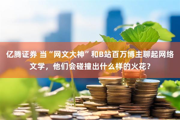亿腾证券 当“网文大神”和B站百万博主聊起网络文学，他们会碰撞出什么样的火花？
