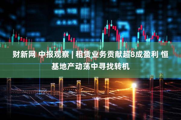 财新网 中报观察 | 租赁业务贡献超8成盈利 恒基地产动荡中寻找转机