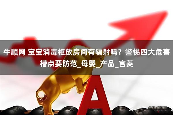 牛顺网 宝宝消毒柜放房间有辐射吗？警惕四大危害槽点要防范_母婴_产品_宫菱