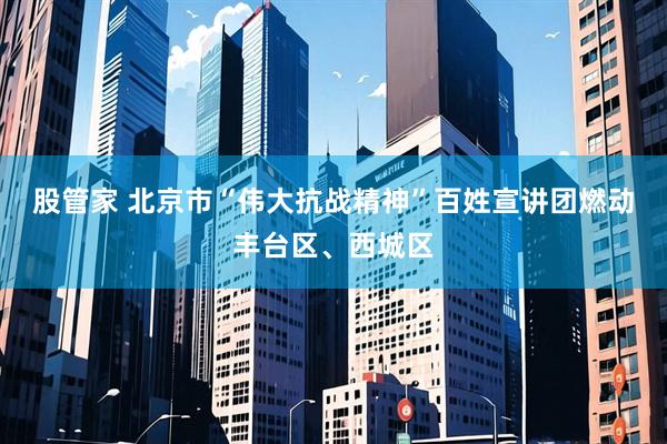 股管家 北京市“伟大抗战精神”百姓宣讲团燃动丰台区、西城区