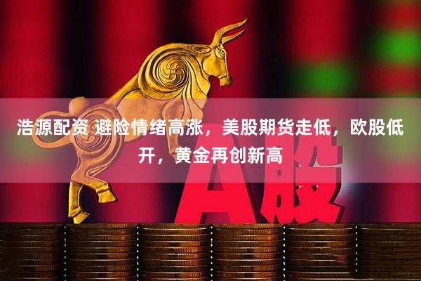 浩源配资 避险情绪高涨，美股期货走低，欧股低开，黄金再创新高