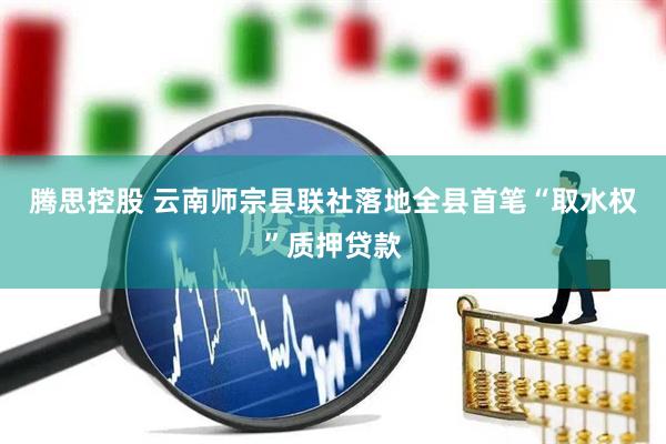 腾思控股 云南师宗县联社落地全县首笔“取水权”质押贷款