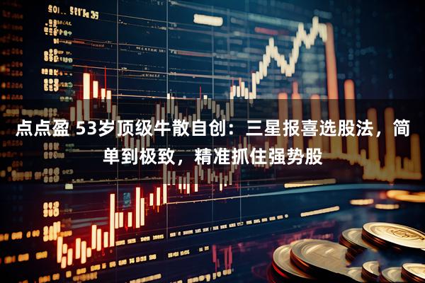 点点盈 53岁顶级牛散自创：三星报喜选股法，简单到极致，精准抓住强势股