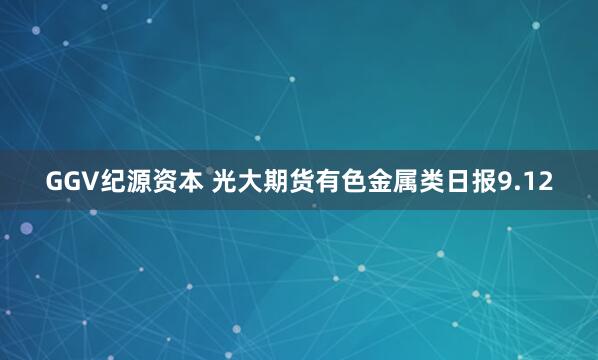 GGV纪源资本 光大期货有色金属类日报9.12