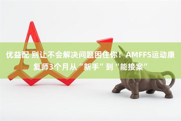 优益配 别让不会解决问题困住你！AMFFS运动康复师3个月从“新手”到“能接案”