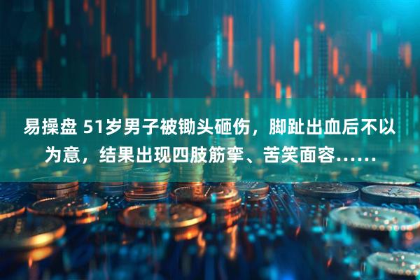易操盘 51岁男子被锄头砸伤，脚趾出血后不以为意，结果出现四肢筋挛、苦笑面容……