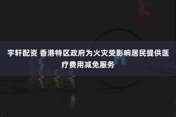 宇轩配资 香港特区政府为火灾受影响居民提供医疗费用减免服务