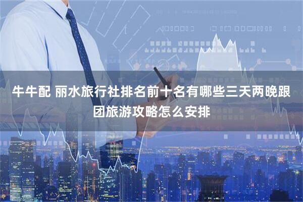 牛牛配 丽水旅行社排名前十名有哪些三天两晚跟团旅游攻略怎么安排