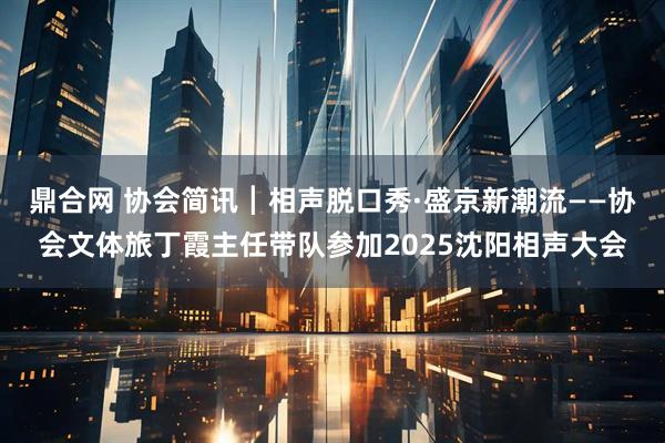 鼎合网 协会简讯┃相声脱口秀·盛京新潮流——协会文体旅丁霞主任带队参加2025沈阳相声大会