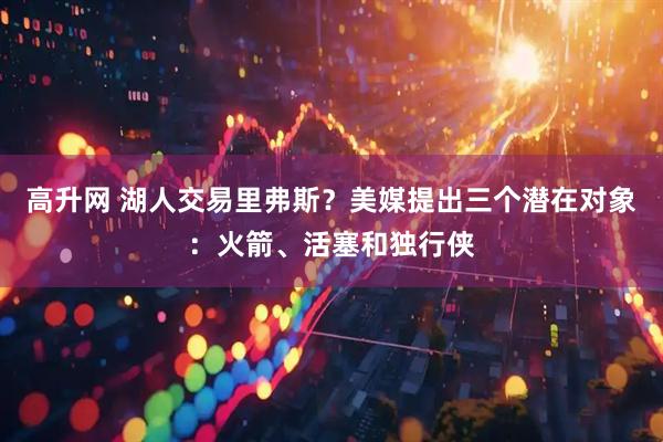 高升网 湖人交易里弗斯？美媒提出三个潜在对象：火箭、活塞和独行侠