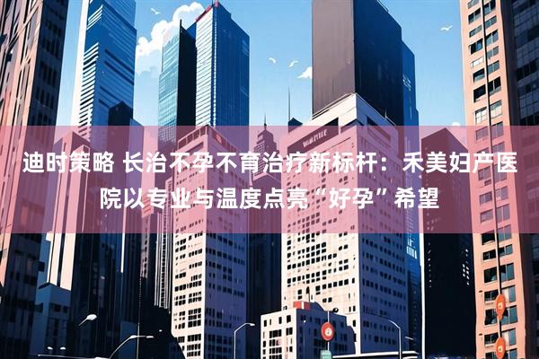 迪时策略 长治不孕不育治疗新标杆：禾美妇产医院以专业与温度点亮“好孕”希望