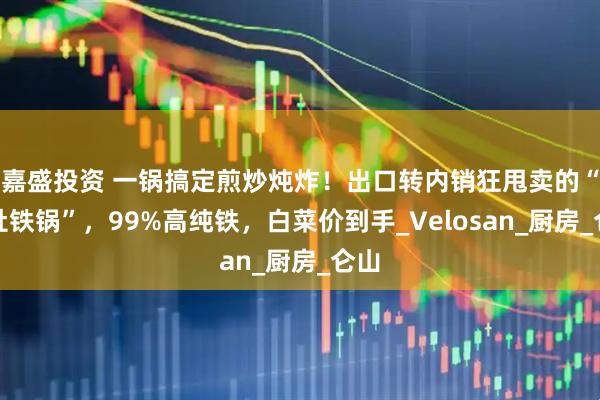 嘉盛投资 一锅搞定煎炒炖炸！出口转内销狂甩卖的“大肚铁锅”，99%高纯铁，白菜价到手_Velosan_厨房_仑山