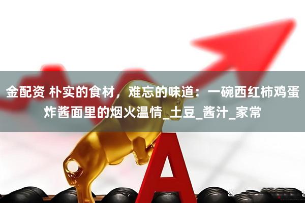 金配资 朴实的食材，难忘的味道：一碗西红柿鸡蛋炸酱面里的烟火温情_土豆_酱汁_家常