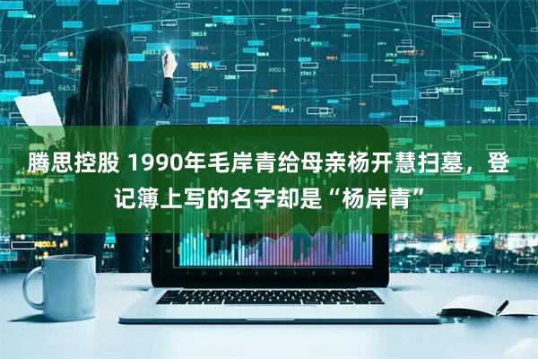 腾思控股 1990年毛岸青给母亲杨开慧扫墓，登记簿上写的名字却是“杨岸青”
